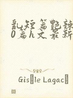 乱短篇艳辣500篇h文最新章节