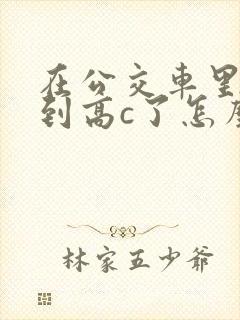 在公交车里c弄到高c了怎么办