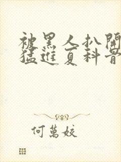 被黑人扒开双腿猛进夏科骨科