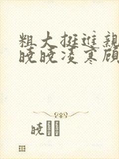 粗大挺进亲女h晓晓凌寒顾晓晓