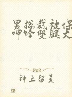 男总裁被保镖c呻吟双腿大张bl