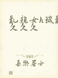 乱亲女h秽乱长久久久