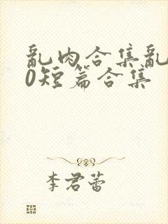 乱肉合集乱500短篇合集