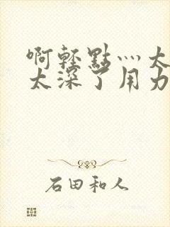 啊轻点灬太粗嗯太深了用力电影