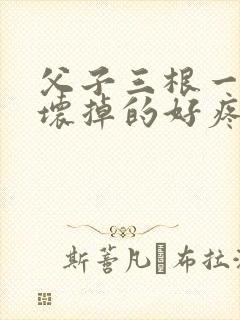 父子三根一起会坏掉的好疼