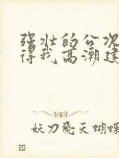 强壮的公次次弄得我高潮建国