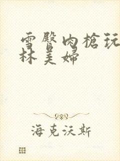 雪臀肉枪玩遍武林美妇