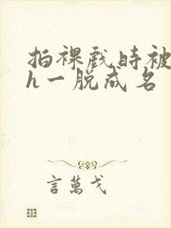 拍裸戏时被c了h一脱成名