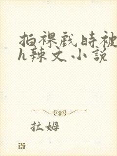 拍裸戏时被c了h辣文小说