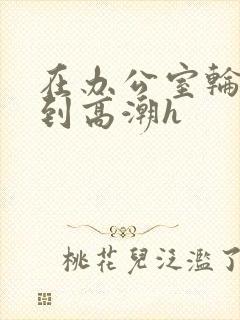 在办公室轮流澡到高潮h