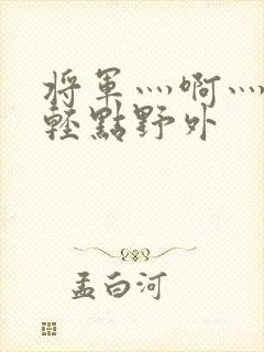 将军灬啊灬啊灬轻点野外