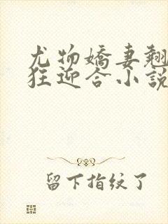 尤物娇妻翘臀疯狂迎合小说