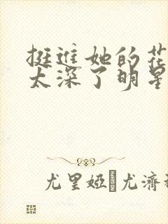 挺进她的花苞啊太深了明星小说