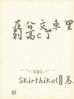 在公交车里c弄到高c了