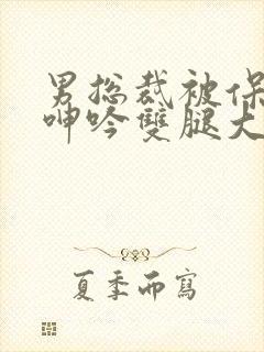 男总裁被保镖c呻吟双腿大张bl