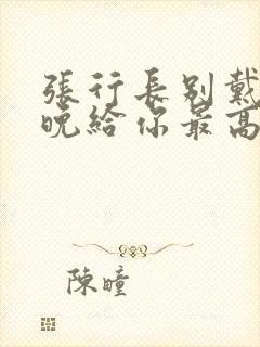 张行长别戴了今晚给你最高的待遇