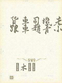 货车司机老周和跟车赵青小明