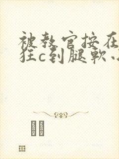 被教官按在寝室狂c到腿软小说