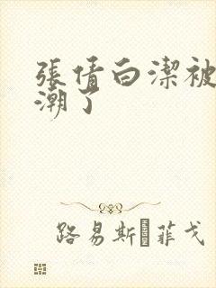 张倩白洁被弄高潮了