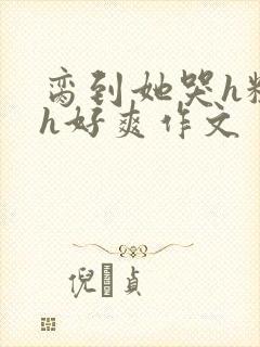 脔到她哭h粗话h好爽作文