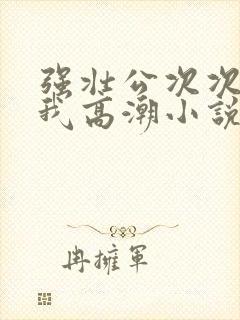 强壮公次次弄得我高潮小说