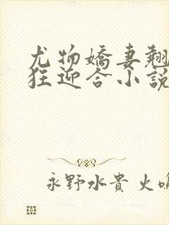 尤物娇妻翘臀疯狂迎合小说