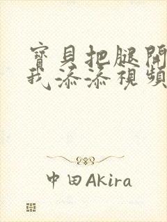 宝贝把腿开大让我添添视频