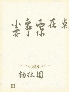 小东西在桌子上要了你