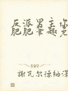 反派男主你好坏肥肥笔趣免费下载