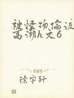 被怪物伦流澡到高潮h文6