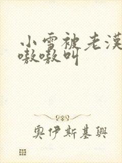 小雪被老汉玩得嗷嗷叫