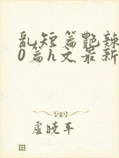 乱短篇艳辣500篇h文最新章节