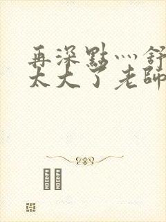 再深点灬舒服灬太大了老师