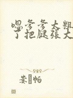 嗯爹爹太粗太长了把腿张大点