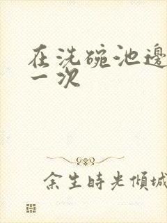 在洗碗池边要了一次