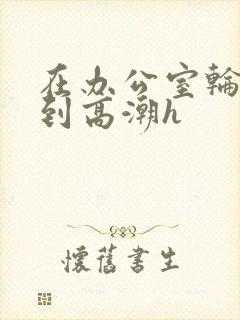 在办公室轮流澡到高潮h