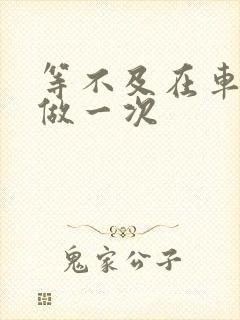 等不及在车里先做一次