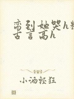 脔到她哭h粗话古言高h