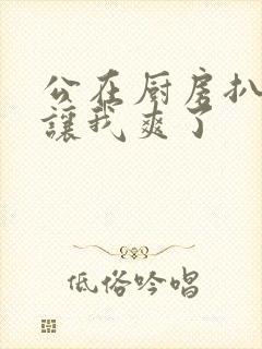 公在厨房扒开腿让我爽了