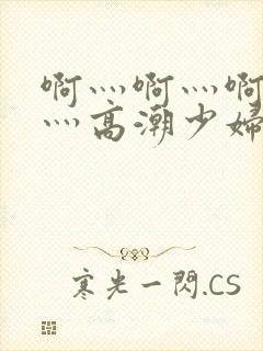 啊灬啊灬啊灬快灬高潮少妇小说