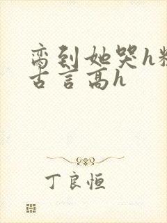 脔到她哭h粗话古言高h