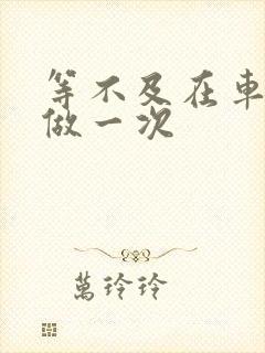 等不及在车里先做一次