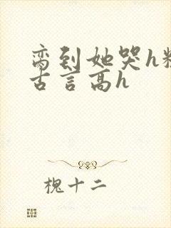 脔到她哭h粗话古言高h