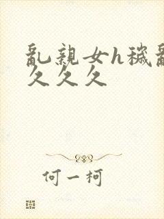 乱亲女h秽乱长久久久