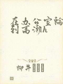 在办公室轮流澡到高潮h