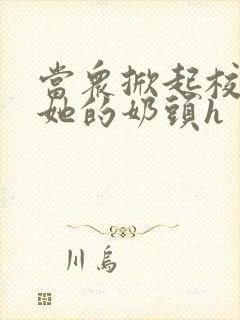 当众掀起校服揉她的奶头h