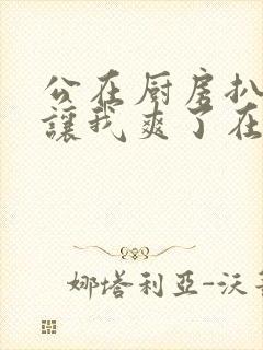 公在厨房扒开腿让我爽了在线观看