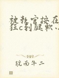 被教官按在寝室狂c到腿软小说