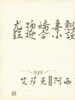 尤物娇妻翘臀疯狂迎合小说