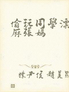 偷玩同学漂亮麻麻张嫣